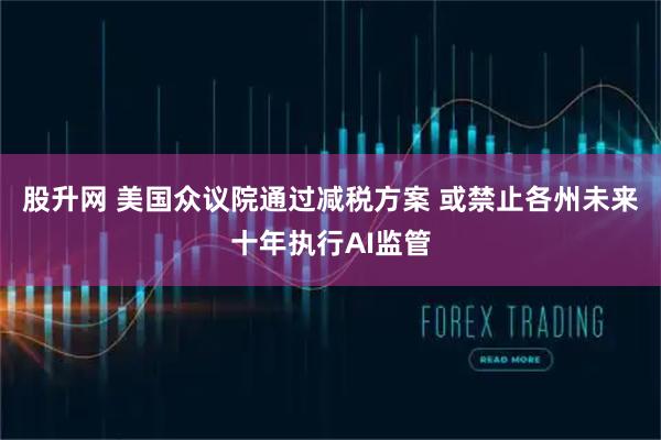 股升网 美国众议院通过减税方案 或禁止各州未来十年执行AI监管