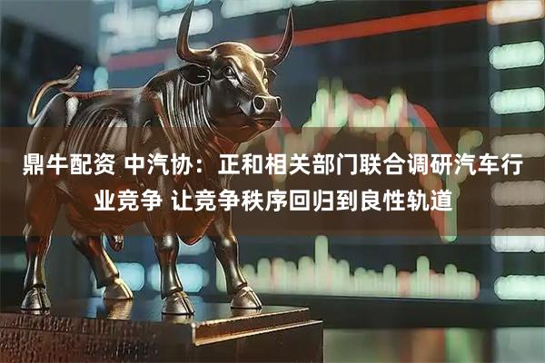 鼎牛配资 中汽协：正和相关部门联合调研汽车行业竞争 让竞争秩序回归到良性轨道