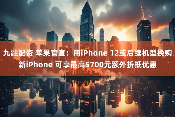九融配资 苹果官宣：用iPhone 12或后续机型换购新iPhone 可享最高5700元额外折抵优惠