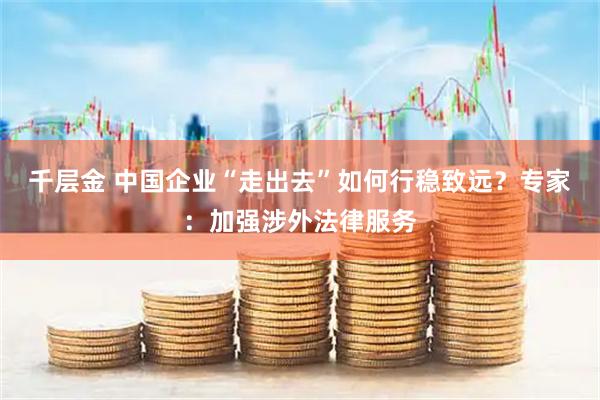 千层金 中国企业“走出去”如何行稳致远？专家：加强涉外法律服务