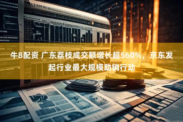 牛8配资 广东荔枝成交额增长超560%，京东发起行业最大规模助销行动