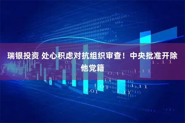 瑞银投资 处心积虑对抗组织审查！中央批准开除他党籍