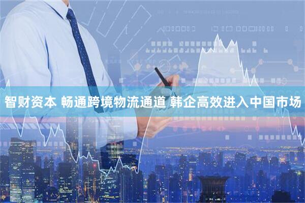智财资本 畅通跨境物流通道 韩企高效进入中国市场