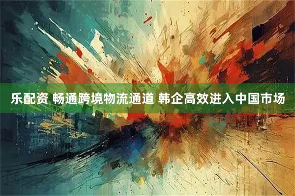 乐配资 畅通跨境物流通道 韩企高效进入中国市场
