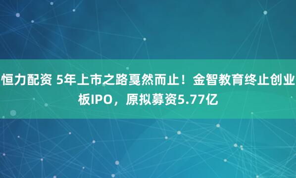恒力配资 5年上市之路戛然而止！金智教育终止创业板IPO，原拟募资5.77亿