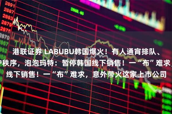 港联证券 LABUBU韩国爆火！有人通宵排队、吵架动手，警察出动维护秩序，泡泡玛特：暂停韩国线下销售！一“布”难求，意外带火这家上市公司