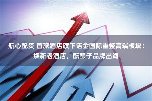 航心配资 首旅酒店旗下诺金国际重整高端板块：焕新老酒店，酝酿子品牌出海