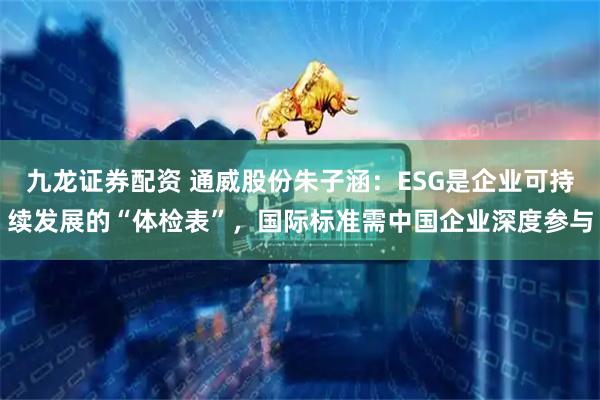 九龙证券配资 通威股份朱子涵：ESG是企业可持续发展的“体检表”，国际标准需中国企业深度参与