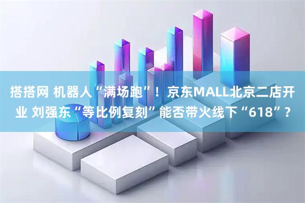 搭搭网 机器人“满场跑”！京东MALL北京二店开业 刘强东“等比例复刻”能否带火线下“618”？
