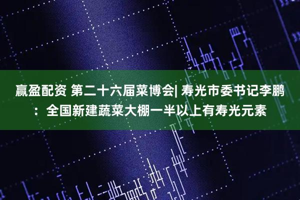 赢盈配资 第二十六届菜博会| 寿光市委书记李鹏：全国新建蔬菜大棚一半以上有寿光元素