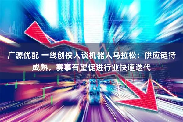 广源优配 一线创投人谈机器人马拉松：供应链待成熟，赛事有望促进行业快速迭代