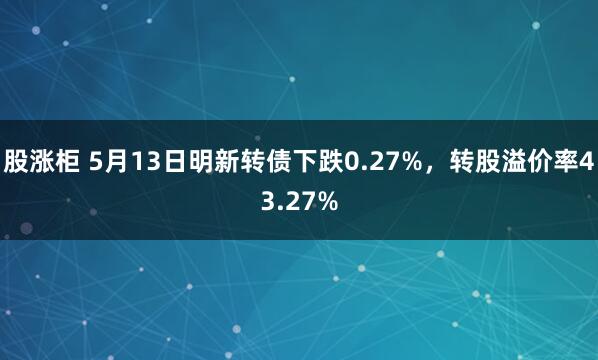 股涨柜 5月13日明新转债下跌0.27%，转股溢价率43.27%