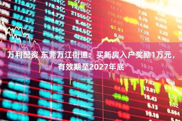 万利配资 东莞万江街道：买新房入户奖励1万元，有效期至2027年底