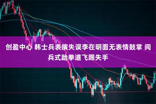 创盈中心 韩士兵表演失误李在明面无表情鼓掌 阅兵式跆拳道飞踢失手