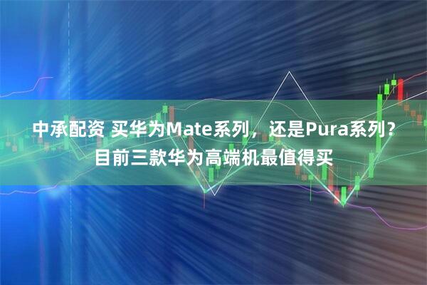 中承配资 买华为Mate系列，还是Pura系列？目前三款华为高端机最值得买