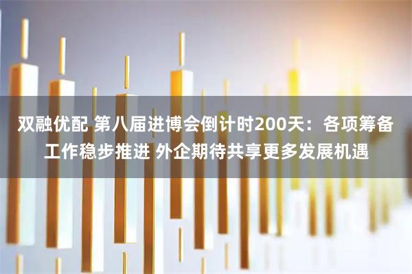 双融优配 第八届进博会倒计时200天：各项筹备工作稳步推进 外企期待共享更多发展机遇