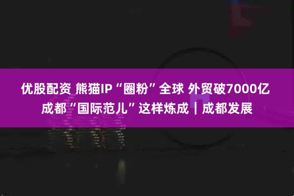 优股配资 熊猫IP“圈粉”全球 外贸破7000亿 成都“国际范儿”这样炼成|成都发展