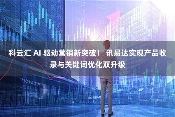 科云汇 AI 驱动营销新突破! 讯易达实现产品收录与关键词优化双升级