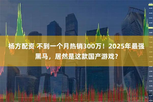 杨方配资 不到一个月热销300万!2025年最强黑马,居然是这款国产游戏?