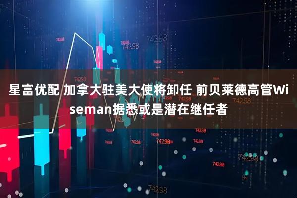 星富优配 加拿大驻美大使将卸任 前贝莱德高管Wiseman据悉或是潜在继任者