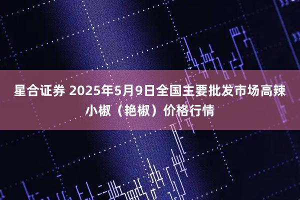 星合证券 2025年5月9日全国主要批发市场高辣小椒（艳椒）价格行情