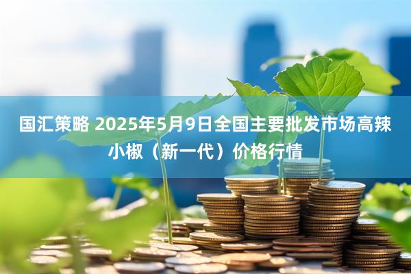 国汇策略 2025年5月9日全国主要批发市场高辣小椒（新一代）价格行情
