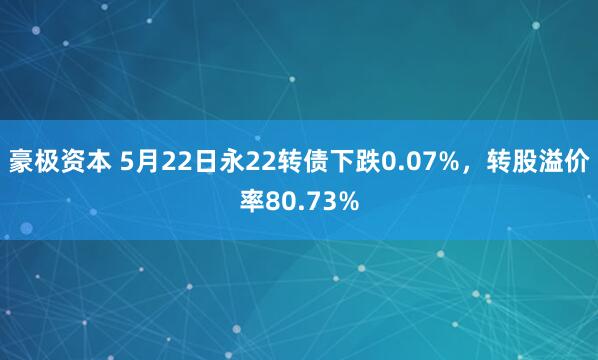 豪极资本 5月22日永22转债下跌0.07%，转股溢价率80.73%