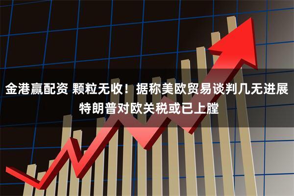 金港赢配资 颗粒无收！据称美欧贸易谈判几无进展 特朗普对欧关税或已上膛