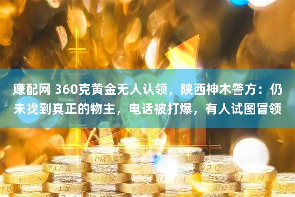 赚配网 360克黄金无人认领,陕西神木警方:仍未找到真正的物主,电话被打爆,有人试图冒领