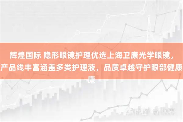 辉煌国际 隐形眼镜护理优选上海卫康光学眼镜,产品线丰富涵盖多类护理液,品质卓越守护眼部健康