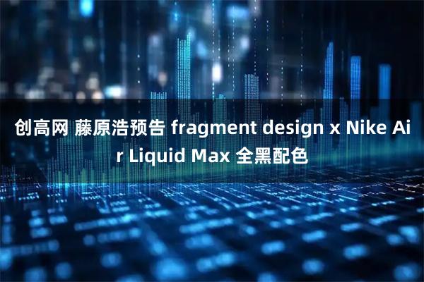 创高网 藤原浩预告 fragment design x Nike Air Liquid Max 全黑配色