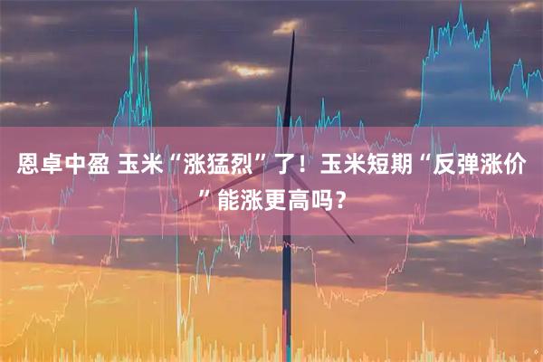 恩卓中盈 玉米“涨猛烈”了！玉米短期“反弹涨价”能涨更高吗？