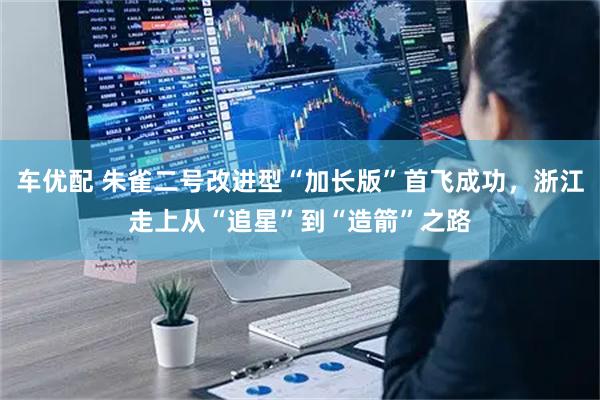 车优配 朱雀二号改进型“加长版”首飞成功，浙江走上从“追星”到“造箭”之路