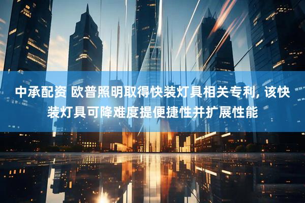 中承配资 欧普照明取得快装灯具相关专利, 该快装灯具可降难度提便捷性并扩展性能
