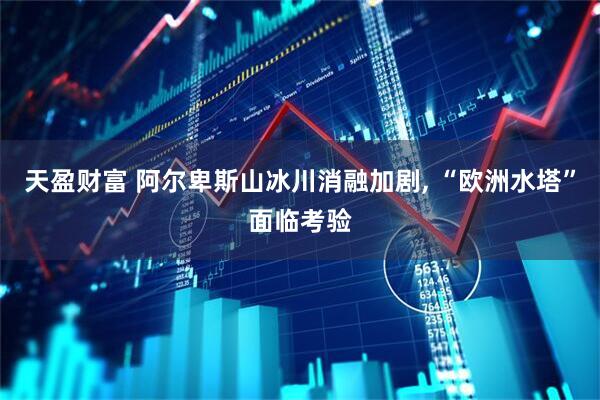 天盈财富 阿尔卑斯山冰川消融加剧, “欧洲水塔”面临考验