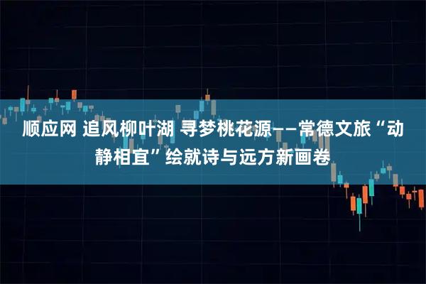 顺应网 追风柳叶湖 寻梦桃花源——常德文旅“动静相宜”绘就诗与远方新画卷