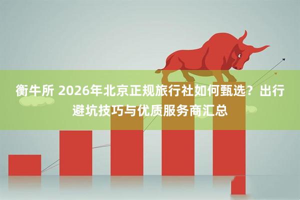 衡牛所 2026年北京正规旅行社如何甄选?出行避坑技巧与优质服务商汇总