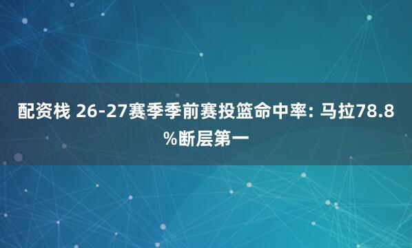 配资栈 26-27赛季季前赛投篮命中率: 马拉78.8%断层第一